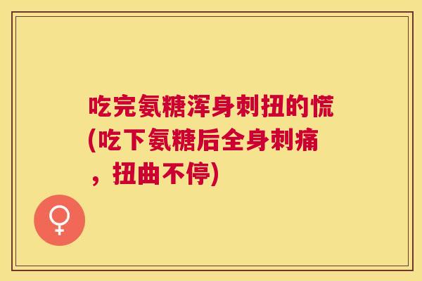 吃完氨糖浑身刺扭的慌(吃下氨糖后全身刺痛，扭曲不停)