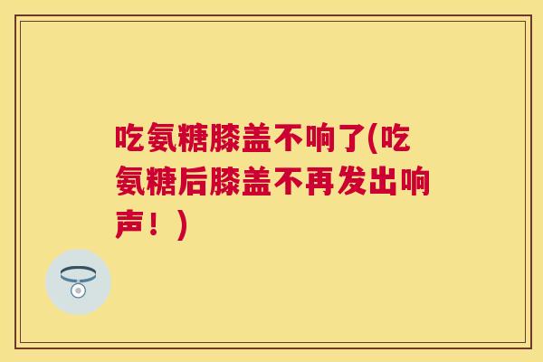 吃氨糖膝盖不响了(吃氨糖后膝盖不再发出响声！)