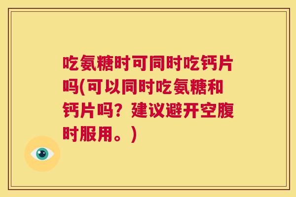 吃氨糖时可同时吃钙片吗(可以同时吃氨糖和钙片吗？建议避开空腹时服用。)
