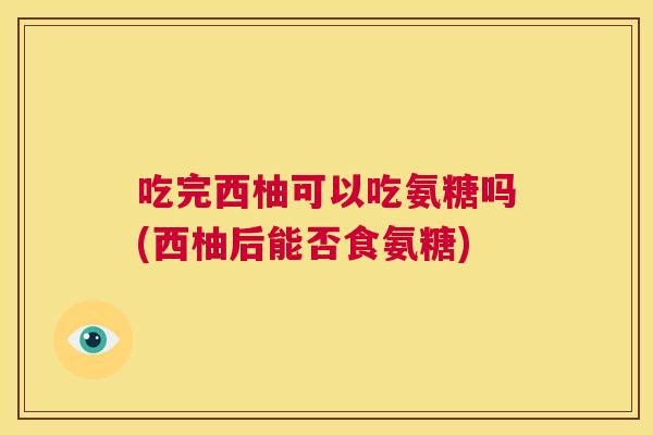 吃完西柚可以吃氨糖吗(西柚后能否食氨糖)