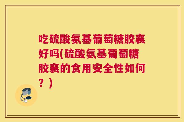 吃硫酸氨基葡萄糖胶襄好吗(硫酸氨基葡萄糖胶襄的食用安全性如何？)