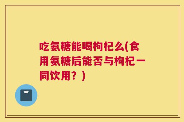 吃氨糖能喝枸杞么(食用氨糖后能否与枸杞一同饮用？)