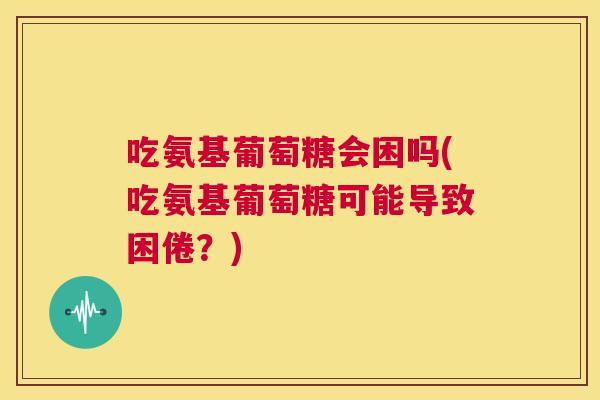 吃氨基葡萄糖会困吗(吃氨基葡萄糖可能导致困倦？)