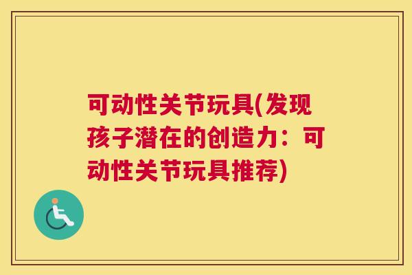 可动性关节玩具(发现孩子潜在的创造力：可动性关节玩具推荐)