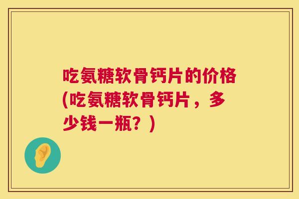 吃氨糖软骨钙片的价格(吃氨糖软骨钙片，多少钱一瓶？)