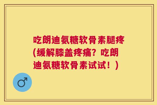 吃朗迪氨糖软骨素腿疼(缓解膝盖?吃朗迪氨糖软骨素试试!) 吃朗迪氨糖软骨素腿疼(缓解膝盖?吃朗迪氨糖软骨素试试!)