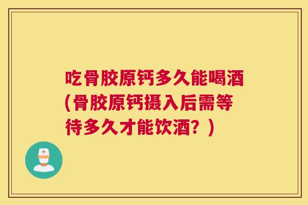 吃骨胶原钙多久能喝酒(骨胶原钙摄入后需等待多久才能饮酒？)