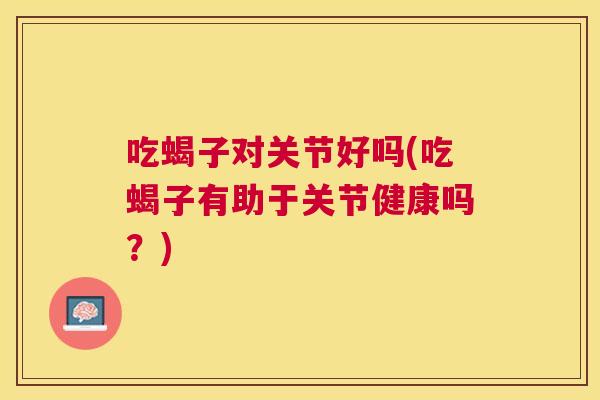 吃蝎子对关节好吗(吃蝎子有助于关节健康吗？)
