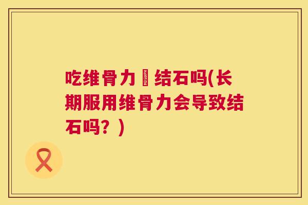 吃维骨力長结石吗(长期服用维骨力会导致结石吗？)