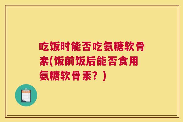 吃饭时能否吃氨糖软骨素(饭前饭后能否食用氨糖软骨素？)