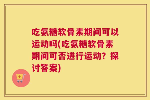 吃氨糖软骨素期间可以运动吗(吃氨糖软骨素期间可否进行运动?探讨答案) 吃氨糖软骨素期间可以运动吗(吃氨糖软骨素期间可否进行运动?探讨答案)