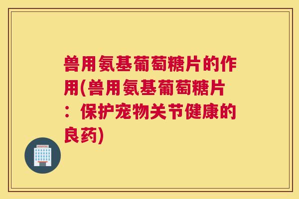兽用氨基葡萄糖片的作用(兽用氨基葡萄糖片：保护宠物关节健康的良药)