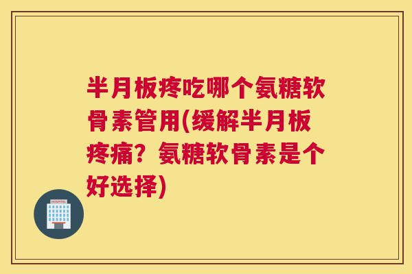 半月板疼吃哪个氨糖软骨素管用(缓解半月板疼痛？氨糖软骨素是个好选择)
