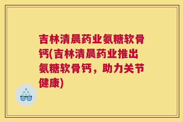 吉林清晨药业氨糖软骨钙(吉林清晨药业推出氨糖软骨钙，助力关节健康)