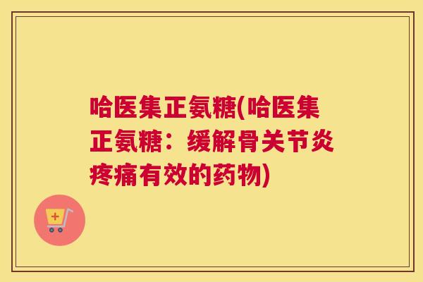 哈医集正氨糖(哈医集正氨糖：缓解骨关节炎疼痛有效的药物)