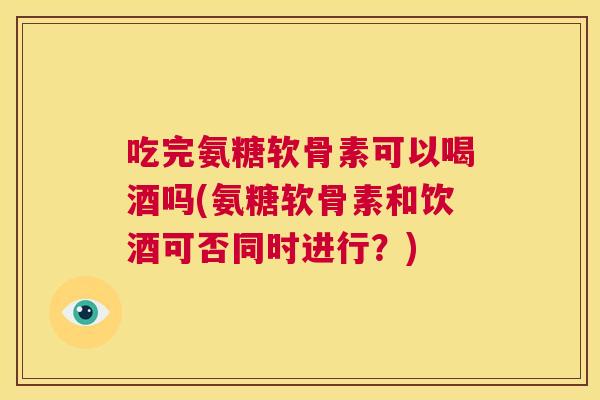 吃完氨糖软骨素可以喝酒吗(氨糖软骨素和饮酒可否同时进行？)