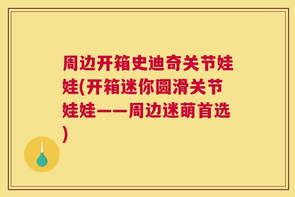 周边开箱史迪奇关节娃娃(开箱迷你圆滑关节娃娃——周边迷萌首选)