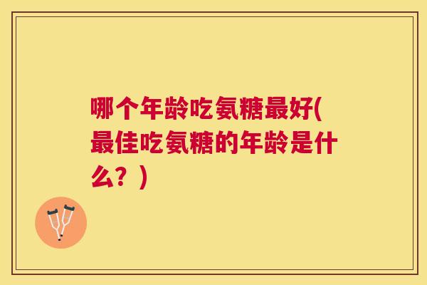 哪个年龄吃氨糖最好(最佳吃氨糖的年龄是什么？)