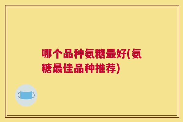 哪个品种氨糖最好(氨糖最佳品种推荐)