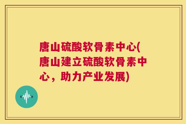 唐山硫酸软骨素中心(唐山建立硫酸软骨素中心，助力产业发展)