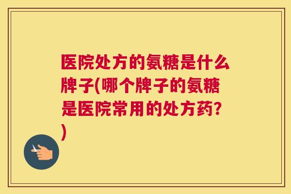 医院处方的氨糖是什么牌子(哪个牌子的氨糖是医院常用的处方药？)