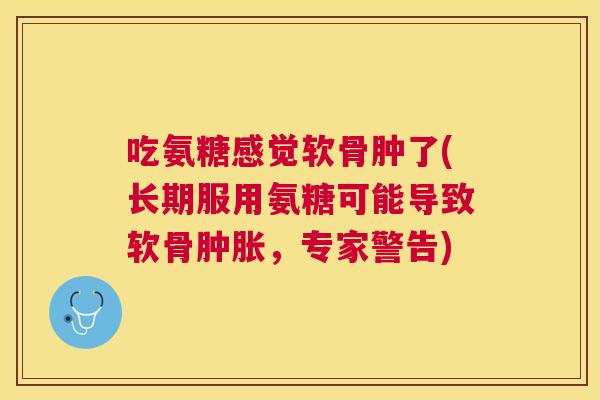 吃氨糖感觉软骨肿了(长期服用氨糖可能导致软骨肿胀，专家警告)