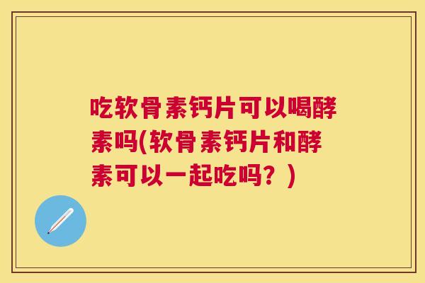 吃软骨素钙片可以喝酵素吗(软骨素钙片和酵素可以一起吃吗？)