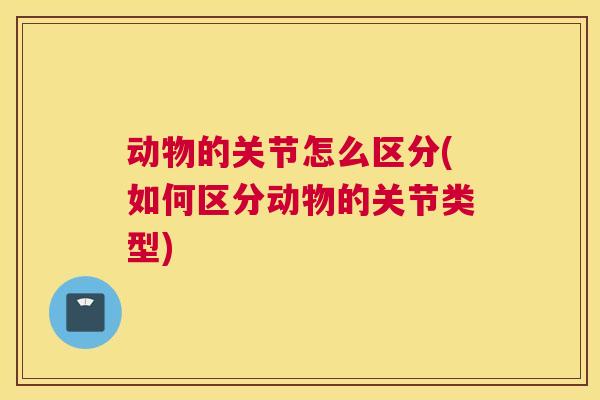 动物的关节怎么区分(如何区分动物的关节类型)