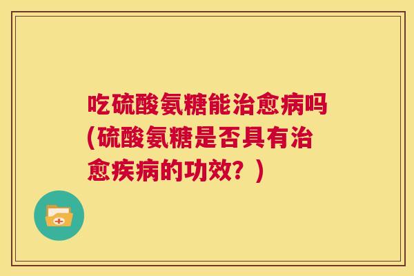 吃硫酸氨糖能治愈病吗(硫酸氨糖是否具有治愈疾病的功效？)