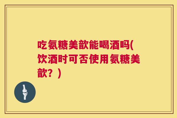 吃氨糖美歆能喝酒吗(饮酒时可否使用氨糖美歆?) 吃氨糖美歆能喝酒吗(饮酒时可否使用氨糖美歆?)