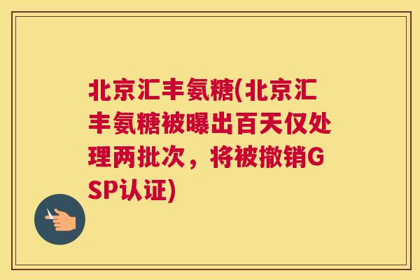 北京汇丰氨糖(北京汇丰氨糖被曝出百天仅处理两批次，将被撤销GSP认证)