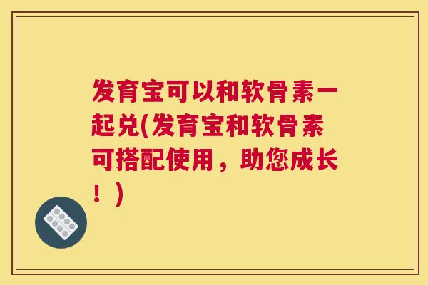 发育宝可以和软骨素一起兑(发育宝和软骨素可搭配使用，助您成长！)