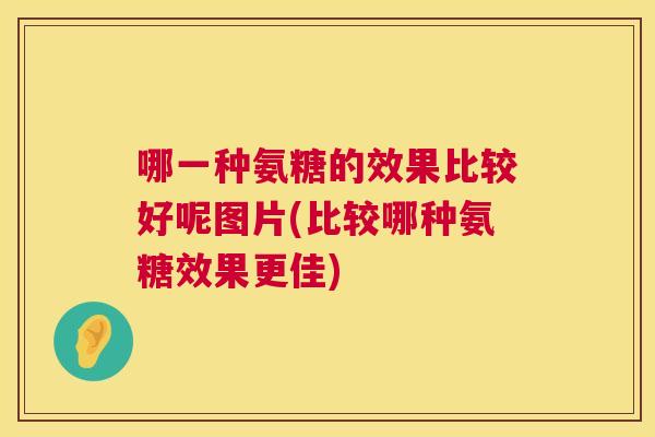 哪一种氨糖的效果比较好呢图片(比较哪种氨糖效果更佳)