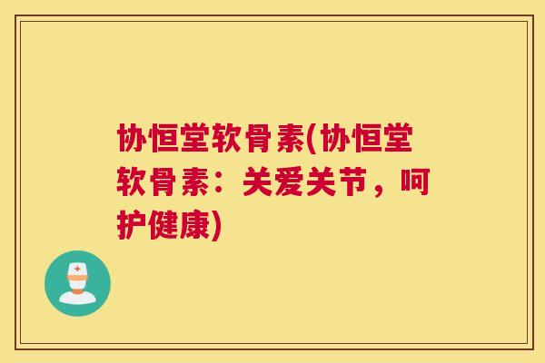 协恒堂软骨素(协恒堂软骨素：关爱关节，呵护健康)
