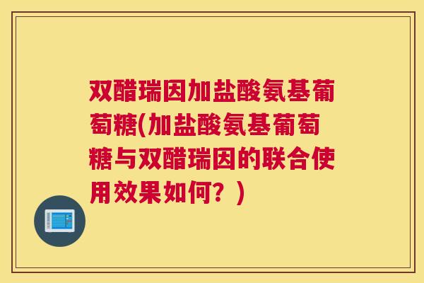 双醋瑞因加盐酸氨基葡萄糖(加盐酸氨基葡萄糖与双醋瑞因的联合使用效果如何？)
