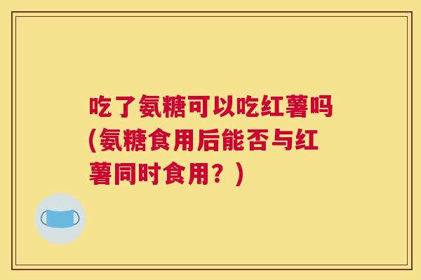 吃了氨糖可以吃红薯吗(氨糖食用后能否与红薯同时食用？)