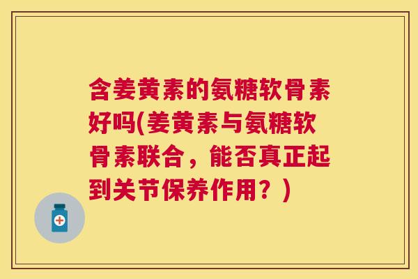 含姜黄素的氨糖软骨素好吗(姜黄素与氨糖软骨素联合，能否真正起到关节保养作用？)