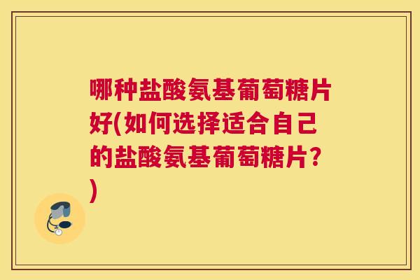 哪种盐酸氨基葡萄糖片好(如何选择适合自己的盐酸氨基葡萄糖片？)