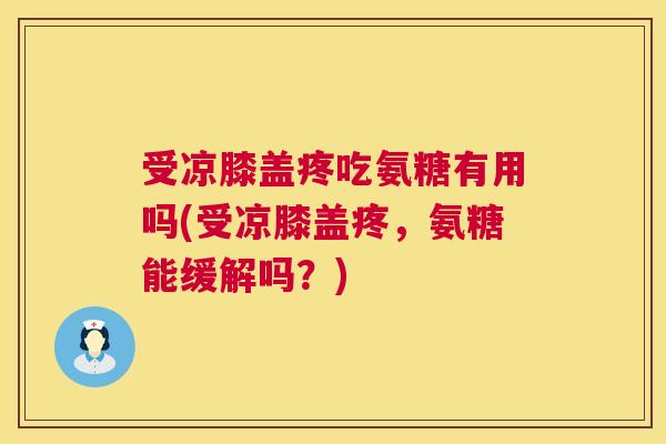 受凉膝盖疼吃氨糖有用吗(受凉膝盖疼，氨糖能缓解吗？)