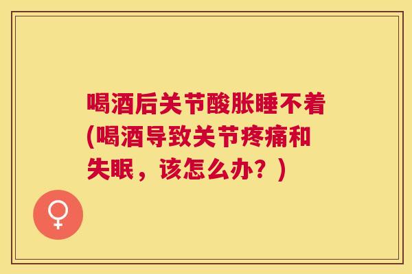 喝酒后关节酸胀睡不着(喝酒导致关节和,该怎么办?) 喝酒后关节酸胀睡不着(喝酒导致关节和,该怎么办?)