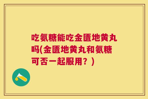吃氨糖能吃金匮地黄丸吗(金匮地黄丸和氨糖可否一起服用？)