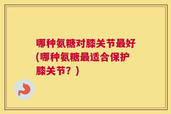 哪种氨糖对膝关节最好(哪种氨糖最适合保护膝关节？)