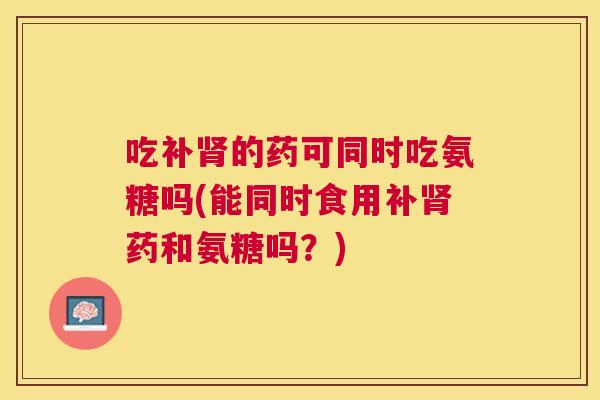 吃补肾的药可同时吃氨糖吗(能同时食用补肾药和氨糖吗？)