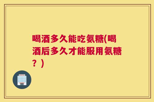 喝酒多久能吃氨糖(喝酒后多久才能服用氨糖？)