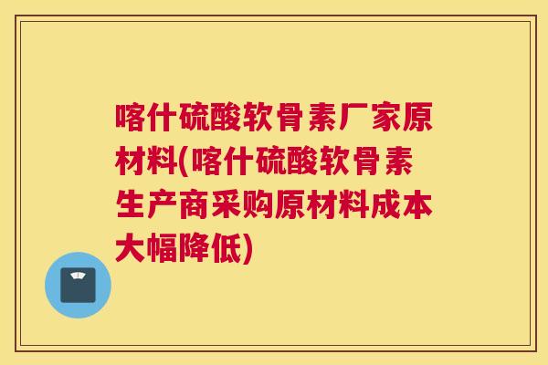 喀什硫酸软骨素厂家原材料(喀什硫酸软骨素生产商采购原材料成本大幅降低)