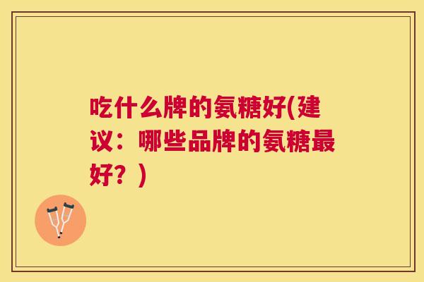 吃什么牌的氨糖好(建议：哪些品牌的氨糖最好？)