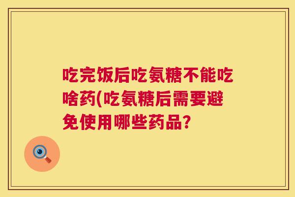 吃完饭后吃氨糖不能吃啥药(吃氨糖后需要避免使用哪些药品？