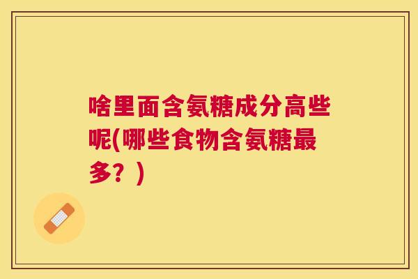 啥里面含氨糖成分高些呢(哪些食物含氨糖最多？)