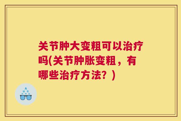 关节肿大变粗可以治疗吗(关节肿胀变粗，有哪些治疗方法？)