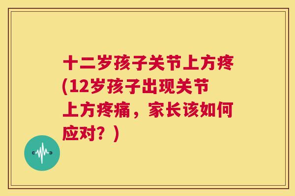十二岁孩子关节上方疼(12岁孩子出现关节上方疼痛，家长该如何应对？)
